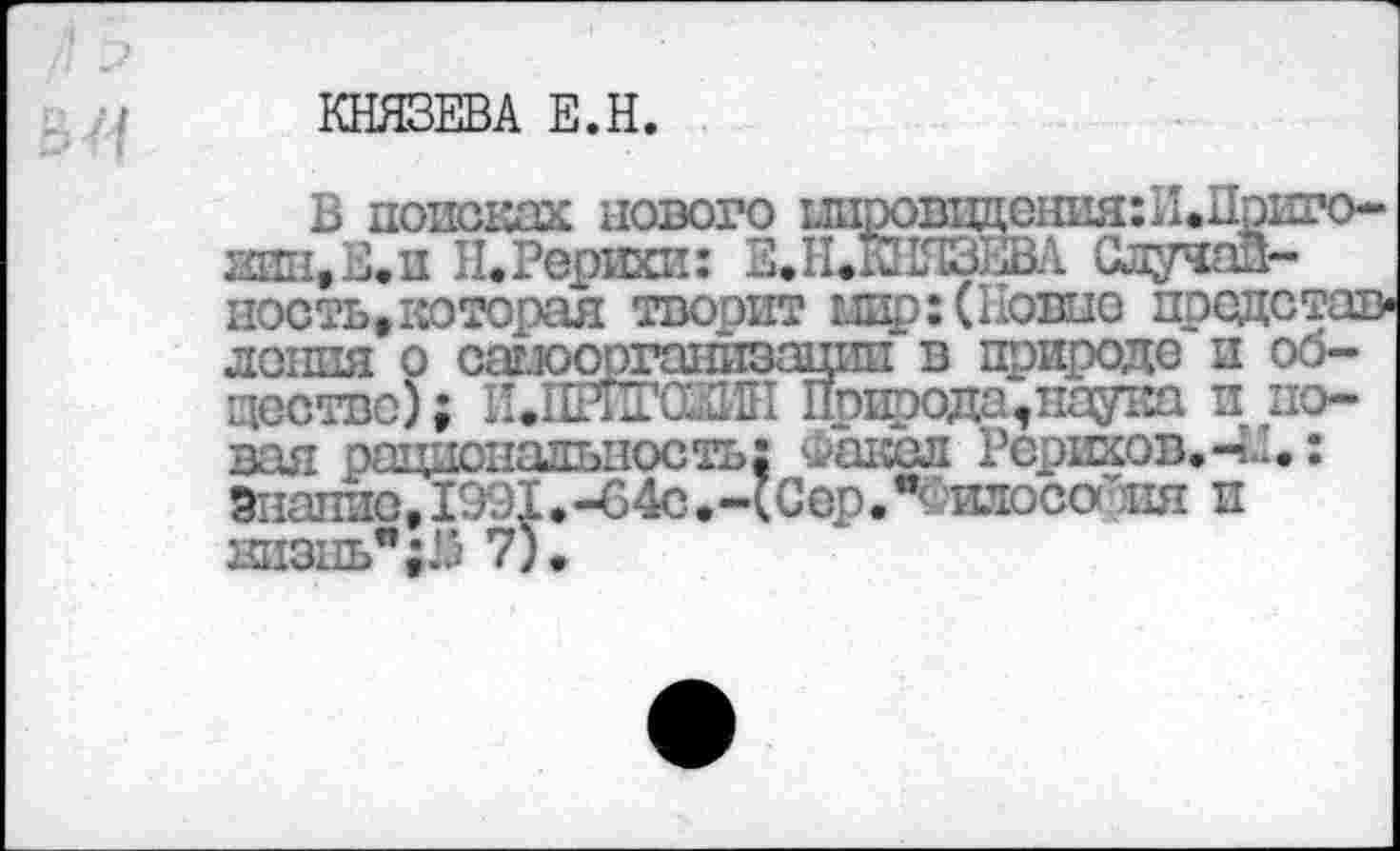 ﻿КНЯЗЕВА Е.Н.
В поисках нового ыиррвпдения:И.Приго-ЛНН.Е.П ПфРерихи: Е.ОНЯЗЕВА Случай-ность#которая творит щр: (Новые представ« лонпя о сашоргашгаацип в природе и общество); И.ПРИГШИН Природа,нау1*л и новая рациональность; Факел Рерихов.-4-.: Знание, 1991.-64с.-(СерЛ илосойия и низнь";25 7).